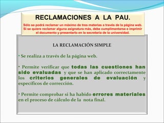 LA RECLAMACIÓN SIMPLE
• Se realiza a través de la página web.
• Permite verificar que todas las cuestiones han
sido evaluadas y que se han aplicado correctamente
los criterios generales de evaluación y
específicos de corrección.
• Permite comprobar si ha habido errores materiales
en el proceso de cálculo de la nota final.
RECLAMACIONES A LA PAU.
Sólo se podrá reclamar un máximo de tres materias a través de la página web.
Si se quiere reclamar alguna asignatura más, debe cumplimentarse e imprimir
el documento y presentarlo en la secretaría de la universidad.
 