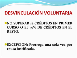 DESVINCULACIÓN VOLUNTARIA
NO SUPERAR 18 CRÉDITOS EN PRIMER
CURSO O EL 50% DE CRÉDITOS EN EL
RESTO.
EXCEPCIÓN: Prórroga una sola vez por
causa justificada.
 