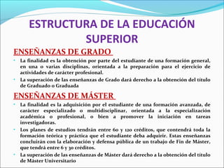 ESTRUCTURA DE LA EDUCACIÓN
SUPERIOR
ENSEÑANZAS DE GRADO
• La finalidad es la obtención por parte del estudiante de una formación general,
en una o varias disciplinas, orientada a la preparación para el ejercicio de
actividades de carácter profesional.
• La superación de las enseñanzas de Grado dará derecho a la obtención del título
de Graduado o Graduada
ENSEÑANZAS DE MÁSTER
• La finalidad es la adquisición por el estudiante de una formación avanzada, de
carácter especializado o multidisciplinar, orientada a la especialización
académica o profesional, o bien a promover la iniciación en tareas
investigadoras.
• Los planes de estudios tendrán entre 60 y 120 créditos, que contendrá toda la
formación teórica y práctica que el estudiante deba adquirir. Estas enseñanzas
concluirán con la elaboración y defensa pública de un trabajo de Fin de Máster,
que tendrá entre 6 y 30 créditos.
• La superación de las enseñanzas de Máster dará derecho a la obtención del título
de Máster Universitario
 