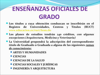 ENSEÑANZAS OFICIALES DE
GRADO
Los títulos a cuya obtención conduzcan se inscribirán en el
Registro de Universidades, Centros y Títulos (RUCT)
www.educacion.es/ruct/hom.do
Los planes de estudios tendrán 240 créditos, con algunas
excepciones (Arquitectura, Medicina y Veterinaria)
La Universidad propondrá la adscripción del correspondiente
título de Graduado o Graduada a alguna de las siguientes ramas
de conocimiento:
ARTES Y HUMANIDADES
CIENCIAS
CIENCIAS DE LA SALUD
CIENCIAS SOCIALES Y JURÍDICAS
INGENIERÍA Y ARQUITECTURA
 