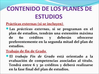 CONTENIDO DE LOS PLANES DE
ESTUDIOS
Prácticas externas (si se incluyen)
Las prácticas externas, si se programan en el
plan de estudios, tendrán una extensión máxima
de 60 créditos y deberán ofrecerse
preferentemente en la segunda mitad del plan de
estudios.
Trabajo de fin de Grado
El trabajo Fin de Grado está orientado a la
evaluación de competencias asociadas al título.
Tendrá entre 6 y 30 créditos y deberá realizarse
en la fase final del plan de estudios.
 