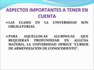 ASPECTOS IMPORTANTES A TENER EN
CUENTA
LAS CLASES EN LA UNIVERSIDAD SON
OBLIGATORIAS.
PARA AQUELLOS/AS ALUMNO/AS QUE
REQUIERAN PROFUNDIZAR EN ALGUNA
MATERIA, LA UNIVERSIDAD OFRECE “CURSOS
DE ARMONIZACIÓN DE CONOCIMIENTO”.
 
