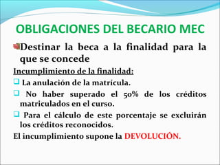 OBLIGACIONES DEL BECARIO MEC
Destinar la beca a la finalidad para la
que se concede
Incumplimiento de la finalidad:
 La anulación de la matrícula.
 No haber superado el 50% de los créditos
matriculados en el curso.
 Para el cálculo de este porcentaje se excluirán
los créditos reconocidos.
El incumplimiento supone la DEVOLUCIÓN.
 