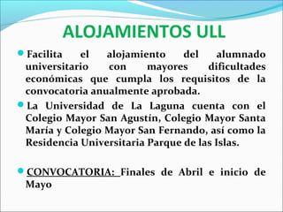 ALOJAMIENTOS ULL
Facilita el alojamiento del alumnado
universitario con mayores dificultades
económicas que cumpla los requisitos de la
convocatoria anualmente aprobada.
La Universidad de La Laguna cuenta con el
Colegio Mayor San Agustín, Colegio Mayor Santa
María y Colegio Mayor San Fernando, así como la
Residencia Universitaria Parque de las Islas.
CONVOCATORIA: Finales de Abril e inicio de
Mayo
 