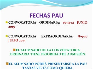 FECHAS PAU
CONVOCATORIA ORDINARIA: 10-11-12 JUNIO
2015
CONVOCATORIA EXTRAORDINARIA: 8-9-10
JULIO 2015
EL ALUMNADO DE LA CONVOCATORIA
ORDINARIA TIENE PRIORIDAD DE ADMISIÓN.
EL ALUMNADO PODRÁ PRESENTARSE A LA PAU
TANTAS VECES COMO QUIERA.
 