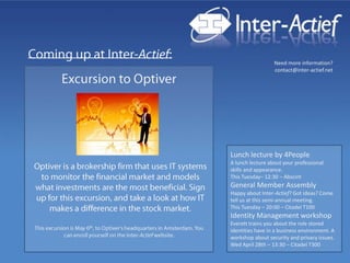 Excursion to Optiver Lunch lecture by 4People A lunch lecture about your professional skills and appearance.This Tuesday– 12:30 – Abscint General Member Assembly Happy about Inter-Actief? Got ideas? Come tell us at this semi-annual meeting.This Tuesday – 20:00 – Citadel T100 Identity Management workshopEveretttrainsyouabout the rolestoredidentities have in a business environment. A workshop aboutsecurity and privacy issues.Wed April 28th – 13:30 – Citadel T300 Optiveris a brokership firm that uses IT systems to monitor the financial market and models what investments are the most beneficial. Sign up for this excursion, and take a look at how IT makes a difference in the stock market.  This excursion is May 6th, to Optiver’s headquarters in Amsterdam. You can enroll yourself on the Inter-Actief website. 