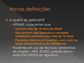  A quem se aplicam?
› APENAS a pacientes que:
 Tenham mais de 18 anos de idade
 Que tenham sido intubados e recebido
ventilação mecânica por mais de 72 horas
 Pacientes internos em hospitais, com curta ou
longa permanência e de reabilitação
› Pacientes em uso de técnicas ventilatórias
de resgate – HFO, ECMO, posição prona –
estão EXCLUÍDOS do algoritmo
 