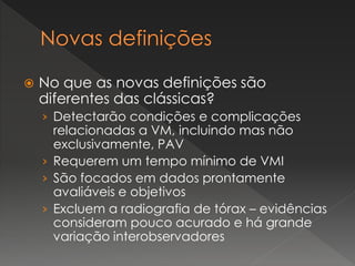  No que as novas definições são
diferentes das clássicas?
› Detectarão condições e complicações
relacionadas a VM, incluindo mas não
exclusivamente, PAV
› Requerem um tempo mínimo de VMI
› São focados em dados prontamente
avaliáveis e objetivos
› Excluem a radiografia de tórax – evidências
consideram pouco acurado e há grande
variação interobservadores
 