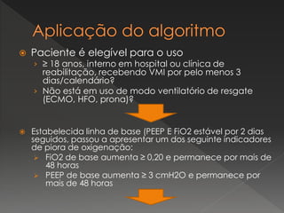  Paciente é elegível para o uso
› ≥ 18 anos, interno em hospital ou clínica de
reabilitação, recebendo VMI por pelo menos 3
dias/calendário?
› Não está em uso de modo ventilatório de resgate
(ECMO, HFO, prona)?
 Estabelecida linha de base (PEEP E FiO2 estável por 2 dias
seguidos, passou a apresentar um dos seguinte indicadores
de piora de oxigenação:
 FiO2 de base aumenta ≥ 0,20 e permanece por mais de
48 horas
 PEEP de base aumenta ≥ 3 cmH2O e permanece por
mais de 48 horas
 