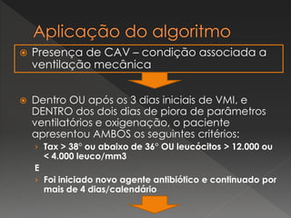  Presença de CAV – condição associada a
ventilação mecânica
 Dentro OU após os 3 dias iniciais de VMI, e
DENTRO dos dois dias de piora de parâmetros
ventilatórios e oxigenação, o paciente
apresentou AMBOS os seguintes critérios:
› Tax > 38° ou abaixo de 36° OU leucócitos > 12.000 ou
< 4.000 leuco/mm3
E
› Foi iniciado novo agente antibiótico e continuado por
mais de 4 dias/calendário
 