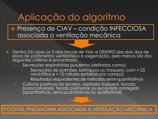  Presença de CIAV – condição INFECCIOSA
associada a ventilação mecânica
 Dentro OU após os 3 dias iniciais de VMI, e DENTRO dos dois dias de
piora de parâmetros ventilatórios e oxigenação, pelo menos UM dos
seguintes critérios é encontrado
1. Secreções respiratórias purulenta (definidas como):
• Secreções de pulmões, brônquios ou traqueia, com > 25
neutrófilos e < 10 células epiteliais por campo]
• Resultados equivalentes de métodos semi-quantitativos
2. Culturas positivas de escarro, aspirado traqueal, lavado
broncoalveolar, tecido pulmonar ou escovado protegido
(quantitativas, semi-quantitativas ou qualitativas)
 