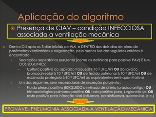 Presença de CIAV – condição INFECCIOSA
associada a ventilação mecânica
 Dentro OU após os 3 dias iniciais de VMI, e DENTRO dos dois dias de piora de
parâmetros ventilatórios e oxigenação, pelo menos UM dos seguintes critérios é
encontrado
1. Secreções respiratórias purulenta (como as definidas para possível PAV) E UM
DOS SEGUINTES:
• Cultura positiva do aspirado traqueal ≥ 10 5 UFC/ml OU do lavado
broncoalveolar ≥ 10 4 UFC/ml OU de tecido pulmonar ≥ 10 4 UFC/ml OU de
escovado protegido ≥ 10 3 UFC/ml ou equivalentes semi-quantitativos
2. Um dos seguintes, sem necessidade de secreção purulenta :
• Fluido pleural positivo (EXCLUIDO o retirado de dreno torácico antigo) OU
histopatológico pulmonar positivo OU teste positivo para Legionella sp. OU
teste positivo para infecção viral (influenza, parainfluenza, adenovirus, etc.)
 