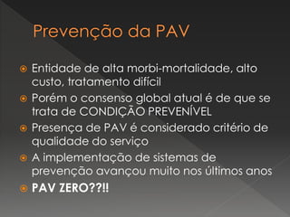  Entidade de alta morbi-mortalidade, alto
custo, tratamento difícil
 Porém o consenso global atual é de que se
trata de CONDIÇÃO PREVENÍVEL
 Presença de PAV é considerado critério de
qualidade do serviço
 A implementação de sistemas de
prevenção avançou muito nos últimos anos
 PAV ZERO??!!
 