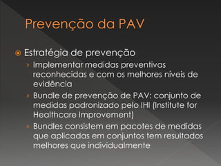  Estratégia de prevenção
› Implementar medidas preventivas
reconhecidas e com os melhores níveis de
evidência
› Bundle de prevenção de PAV: conjunto de
medidas padronizado pelo IHI (Institute for
Healthcare Improvement)
› Bundles consistem em pacotes de medidas
que aplicadas em conjuntos tem resultados
melhores que individualmente
 
