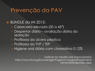  BUNDLE do IHI 2013:
› Cabeceira elevada (30 a 45°)
› Despertar diário – avaliação diária da
sedação
› Profilaxia da úlcera péptica
› Profilaxia do TVP / TEP
› Higiene oral diária com clorexidina 0,12%
Institute for Healthcare Improvement
http://www.ihi.org/knowledge/Pages/Changes/Implementt
heVentilatorBundle.aspx
 