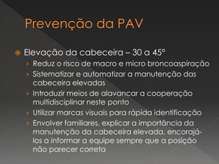  Elevação da cabeceira – 30 a 45°
› Reduz o risco de macro e micro broncoaspiração
› Sistematizar e automatizar a manutenção das
cabeceira elevadas
› Introduzir meios de alavancar a cooperação
multidisciplinar neste ponto
› Utilizar marcas visuais para rápida identificação
› Envolver familiares, explicar a importância da
manutenção da cabeceira elevada, encorajá-
los a informar a equipe sempre que a posição
não parecer correta
 