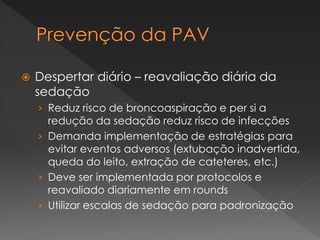  Despertar diário – reavaliação diária da
sedação
› Reduz risco de broncoaspiração e per si a
redução da sedação reduz risco de infecções
› Demanda implementação de estratégias para
evitar eventos adversos (extubação inadvertida,
queda do leito, extração de cateteres, etc.)
› Deve ser implementada por protocolos e
reavaliado diariamente em rounds
› Utilizar escalas de sedação para padronização
 