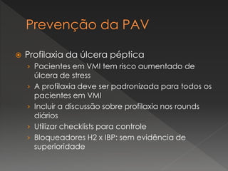  Profilaxia da úlcera péptica
› Pacientes em VMI tem risco aumentado de
úlcera de stress
› A profilaxia deve ser padronizada para todos os
pacientes em VMI
› Incluir a discussão sobre profilaxia nos rounds
diários
› Utilizar checklists para controle
› Bloqueadores H2 x IBP: sem evidência de
superioridade
 