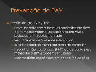  Profilaxia do TVP / TEP
› Deve ser aplicado a todos os pacientes em risco
de trombose venosa, os pacientes em VMI e
sedados tem risco aumentado
› Reduz tempo de VMI e de internação
› Revisão diária no round por meio de checklists
› Heparina não fracionada (HNF) ou de baixo peso
molecular (HBPM) podem ser usadas
› Usar medidas mecânicas em contra-indicações
 