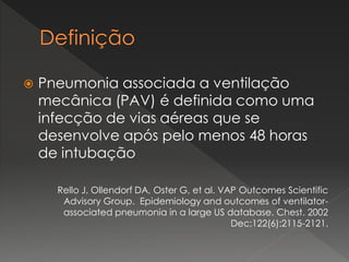  Pneumonia associada a ventilação
mecânica (PAV) é definida como uma
infecção de vias aéreas que se
desenvolve após pelo menos 48 horas
de intubação
Rello J, Ollendorf DA, Oster G, et al. VAP Outcomes Scientific
Advisory Group. Epidemiology and outcomes of ventilator-
associated pneumonia in a large US database. Chest. 2002
Dec;122(6):2115-2121.
 