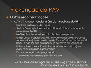  Outras recomendações
› A ANVISA recomenda, além das medidas do IHI:
 Controle da higiene das mãos
 Aspiração sub-glótica contínua utilizando tubos orotraqueais
específicos (TASG)
 NÃO realizar troca rotineira do circuito do respirador
 Utilizar umidificadores passivos (filtros umidificadores) ou ativos
(aquecedores). No caso de uso de filtros não trocar antes de 48
horas, a não ser que haja acúmulo excessivo de secreções
 Utilizar sistema de aspiração fechado, embora não hajam
evidências claras de superioridade
 Evitar extubação não programada
 Mensurar rotineiramente pressões do cuff
ANVISA 2009, ORIENTAÇÕES PARA PREVENÇÃO DE INFECÇÕES
RELACIONADAS À ASSISTÊNCIA À SAÚDE
 