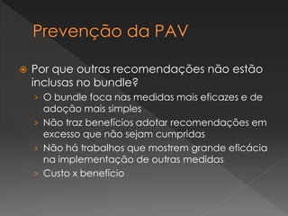  Por que outras recomendações não estão
inclusas no bundle?
› O bundle foca nas medidas mais eficazes e de
adoção mais simples
› Não traz benefícios adotar recomendações em
excesso que não sejam cumpridas
› Não há trabalhos que mostrem grande eficácia
na implementação de outras medidas
› Custo x benefício
 