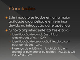  Este impacto se traduz em uma maior
agilidade diagnóstica e em eliminar
dúvida na introdução da terapêutica
 O novo algoritmo sintetiza três etapas:
› Identificação de condições clínicas
relacionadas a VMI – CAV
› Identificação de associação infecciosa com
estas condições – CIAV
› Presença de evidência microbiológica em
secreções pulmonares ou tecidos – POSSIVEL OU
PROVÁVEL PAV
 