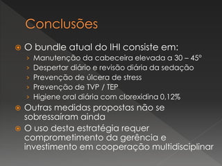  O bundle atual do IHI consiste em:
› Manutenção da cabeceira elevada a 30 – 45°
› Despertar diário e revisão diária da sedação
› Prevenção de úlcera de stress
› Prevenção de TVP / TEP
› Higiene oral diária com clorexidina 0,12%
 Outras medidas propostas não se
sobressaíram ainda
 O uso desta estratégia requer
comprometimento da gerência e
investimento em cooperação multidisciplinar
 