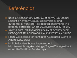  Rello J, Ollendorf DA, Oster G, et al. VAP Outcomes
Scientific Advisory Group. Epidemiology and
outcomes of ventilator- associated pneumonia in a
large US database. Chest. 2002 Dec;122(6):2115-2121
 ANVISA 2009, ORIENTAÇÕES PARA PREVENÇÃO DE
INFECÇÕES RELACIONADAS À ASSISTÊNCIA À SAÚDE
 NHSN Surveillance for Ventilator-Associated Events in
Adults, CDC, 2013
 Institute for Healthcare Improvement
http://www.ihi.org/knowledge/Pages/Changes/Impl
ementtheVentilatorBundle.aspx
 