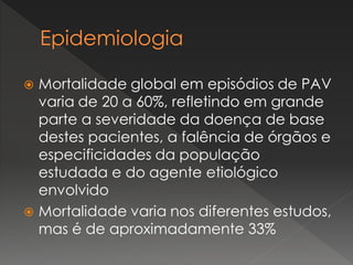  Mortalidade global em episódios de PAV
varia de 20 a 60%, refletindo em grande
parte a severidade da doença de base
destes pacientes, a falência de órgãos e
especificidades da população
estudada e do agente etiológico
envolvido
 Mortalidade varia nos diferentes estudos,
mas é de aproximadamente 33%
 