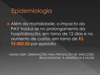  Além da mortalidade, o impacto da
PAV traduz-se no prolongamento da
hospitalização, em torno de 12 dias e no
aumento de custos, em torno de R$
95.000,00 por episódio
ANVISA 2009, ORIENTAÇÕES PARA PREVENÇÃO DE INFECÇÕES
RELACIONADAS À ASSISTÊNCIA À SAÚDE
 