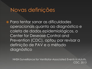  Para tentar sanar as dificuldades
operacionais quanto ao diagnóstico e
coleta de dados epidemiológicos, o
Center for Desease Control and
Prevention (CDC), optou por revisar a
definição de PAV e o método
diagnóstico
NHSN Surveillance for Ventilator-Associated Events in Adults,
CDC, 2013
 
