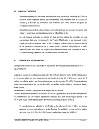 MEMORIA DESCRIPTIVA DE REPLANTEO DE VIA Página 3
3.2 DATOS UTILIZADOS
- Se está considerando una base afirmada bajo la superficie de rodadura de 20cm de
espesor, dicho espesor deberá ser corroborado conjuntamente con el Estudio de
Suelos y el Estudio de Geotecnia del Proyecto, así como también el grado de
compactación del terreno.
- Se está considerando la utilización de pavimento rígido ya que tiene un tiempo de vida
mayor y una mayor confiabilidad durante la vida útil de la vía.
- La sub-rasante indicada en planos en esta primera etapa de proyecto no será
compactada bajo una consideración de Proctor Modificado ni se efectuará ningún
trabajo de mejoramiento de suelo, el único trabajo a realizarse será el de replanteo de
la vía, para un correcto trazo de la cuneta y cerco metálico, estos últimos si serán
construidos en esta etapa de proyecto por considerarse de vital importancia para el
funcionamiento y seguridad del Establecimiento Penitenciario.
3.3 TOPOGRAFÍAY REPLANTEO
Es importante destacar que, el estudio de topografía del Proyecto describe la zona de la
siguiente forma:
La zona de estudio presenta pendientes entre 2% y 7% en el primer tramo de 75 metros desde
el ingreso por el portón, con un cambio de pendiente de entre 8% y 12% en un tramo de 15
metros,para llegar a otra zona de pendientes que oscilan entre los 3% y 8%, Estas pendientes
se ven representadas en las curvas de nivel y los perfiles longitudinales y cortes que figuran
en los planos.
Se observa un terreno con presencia de vegetación superficial.
La zona de estudio cuenta con un área de 9153.10m2 y perímetro de 434.50m (Ver plano P-
01), está limitada por un cerco de albañilería confinada de 3.20m de altura (Ver planos P-01,
PT-01 y PT-02) y con la construcción del Penal Existente (Ver plano EAI-01).
 01 construcción de albañilería confinada a dos alturas (4.40m y 3.2m) sin techar
anexada al cerco perimétrico por la Av. Enrique Torres Belón, con un portón metálico
de doble hoja (L=5.00m, h=3.20m) comprendiendo un área de: 35.28m2.
 