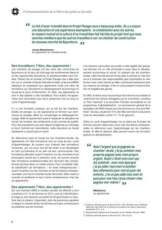 2
Professionnalisation de la filière des pavés au Burundi
Des travailleurs ? Non, des apprenants !
Les chantiers de pavage ont lieu dans des communes de
Bujumbura où le taux de chômage est extrêmement élevé et
où les opportunités éducatives et professionnelles sont limi-
tées. Partant de ce constat, le Projet Pavage vise à aller plus
loin qu’un chantier à Haute Intensité de Main-d’œuvre (HIMO)
classique en proposant aux apprenants toute une série de
formations qui stimuleront le développement économique et
social de la zone d’intervention. En effet, ces apprenants ne
sont ni des salariés ni des travailleurs. Pour autant, les appre-
nants sont rémunérés pour leurs présences tout au long du
cycle d’apprentissage.
Il y a une formation pratique, qui se fait sur les chantiers-
écoles de pavage. Là, les apprenants se forment aux tech-
niques du pavage, allant du compactage au déblayage/net-
toyage. Mais ils apprennent aussi à respecter la discipline de
travail, les horaires, les rendements et les normes de qualité.
Pour des populations qui sont depuis longtemps au chômage
et dont l’activité est intermittente, cette éducation au travail
représente un grand pas en avant.
En alternance avec le travail sur les chantiers-écoles, les
apprenants ont des formations tout au long de leur cycle
d’apprentissage. Ils suivent tout d’abord des formations
humaines, qui ont pour but de les aider à se développer
en tant qu’individus et au sein de leur communauté. Ces
formations débutent avant l’insertion sur les chantiers et se
prolongent durant les 3 premiers mois. Ils suivent ensuite
des formations professionnelles leur donnant des compé-
tences de base dans un métier précis. Pour compléter cela,
ils bénéficient de formations « en éveil entrepreneurial »
avant l’insertion sur les chantiers et de formations entrepre-
neuriales une fois le chantier-école terminée. Elles visent à
susciter et améliorer le taux d’auto-entrepreneurs chez les
ex-apprenants.
Des apprenants ? Non, des apprenantes !
Sur ces chantiers HIMO à vocation sociale, les effectifs y sont
constitués à 51 % de femmes en 2014. Lors de l’identification,
le tirage au sort respecte une parité 50-50 garantissant un équi-
libre dans la réserve. Cependant, dans les personnes appelées
à intégrer le chantier-école, les femmes sont plus nombreuses à
se présenter que les hommes.
Une attention particulière est portée à cette égalité des genres.
Les femmes ont un rôle primordial à jouer dans le dévelop-
pement économique et social. En passant par les chantiers-
écoles, cette formule permet de les aider à prendre en main leur
vie et à endosser des responsabilités plus importantes au sein
de leur foyer, étant donné qu’elles contribuent dorénavant plus
aux revenus du ménage. C’est un outil puissant d’autonomisa-
tion et d'égalité des genres.
En effet, le statut socio-économique de la femme burundaise et
notamment les tâches ménagères qui lui incombent, constitue
un frein important à la poursuite d’études secondaires ou de
programmes d’alphabétisation1
. Le recensement général de la
population de 2008 indique que trois femmes sur cinq sont illet-
trées2
. De plus, seulement 9 % des filles terminent le deuxième
cycle du secondaire, contre 17,1 % de garçons3
.
Grâce au cycle d’apprentissage mis en place par le projet, les
femmes peuvent désormais suivre des formations profession-
nelles en alternance avec l’apprentissage sur les chantiers-
écoles. Si elles le désirent, elles peuvent suivre une formation
gratuite en alphabétisation.
Le fait d’avoir travaillé dans le Projet Pavage nous a beaucoup aidés. On y a acquis
une éducation et une expérience exemplaire : la cohabitation avec les autres,
le respect mutuel et la culture d’un travail bien fait hérités du projet font que nous
sommes meilleurs que les autres travailleurs sur ce chantier de construction
du nouveau marché de Bujumbura.
Jonas Nduwimana
ex-apprenant du chantier-école
“
”
1 | Politique nationale genre au Burundi 2011-202, Ministère de la Solidarité
Nationale, des Droits de la Personne Humaine et du Genre, Bujumbura,
septembre 2011, p. 9.
2 | Recensement Général de la Population et de l’Habitat, Burundi, 2008.
3 | Politique nationale genre au Burundi 2011-202, loc.cit.
Avec l’argent que je gagnais au
chantier-école, j’ai pu acheter mes
propres pagnes avec mon propre
argent. Avant c’était mon mari qui
les achetait ; avec mon épargne
j’ai pu aider mon mari à acheter
des vêtements pour moi et pour les
enfants. J’ai un peu aidé mon mari et
puis pour une fois j’ai pu choisir mes
pagnes moi-même !
Médiatrice
ex-apprenante
“
”
 