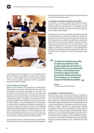 4
L’identification se fait par tirage au sort, sous réserve de rem-
plir les conditions pour participer : à savoir d’avoir entre 18
et 45 ans, d’être résident d'une des trois communes cibles,
d’être en bonne condition physique et d’être en possession
de papiers d’identité en règle.
Les formations pré-chantier
Après avoir été identifiés, les apprenants sont sélectionnés
selon les besoins du chantier et ils démarrent leur cycle d’ap-
prentissage. Les nouveaux apprenants sont conviés à une
semaine de formation avant de commencer la formation sur
le chantier. Lors de cette semaine, ils suivent deux formations
spécifiques : la formation en gestion de conflits et la formation
« éveil entrepreneurial ». Par ailleurs, on les informe sur le Pro-
jet Pavage (cogéré entre le Ministère burundais de l’Intérieur et
la CTB) en général, et plus particulièrement sur l’organisation
du chantier-école : les différentes catégories d’apprenants, les
bourses, les droits et les devoirs de chacun. Les différentes
organisations partenaires présentent également leurs activités.
Enfin, les apprenants bénéficient d’une introduction sur l’utili-
sation des comptes bancaires au sein d’un institut de micro-
finance et les principes de l’épargne puisque le Projet Pavage
ouvre à chaque nouvel apprenant un compte bancaire.
Les apprenants visitent les chantiers auxquels ils seront affectés.
Ils reçoivent la vareuse et le badge qui servent à les identifier en
tant qu’apprenants et qu’ils ont l’obligation de porter lorsqu’ils
se trouvent sur le chantier-école.
La formation en résolution pacifique des conflits
La formation en résolution pacifique des conflits a été sélec-
tionnée en raison du contexte post-conflit du pays. La crise
socio-politique vécue par le Burundi a en effet été particuliè-
rement ressentie dans les communes d’intervention où le tissu
social a besoin d’être restauré.
Cette formation a pour but de préparer les apprenants à gérer
la mixité sociale sur le chantier et à prévenir les conflits. Les
apprenants sont familiarisés avec les techniques de base de
la communication non violente et apprennent à désamorcer
des conflits au travers de cas pratiques. Au départ, cette for-
mation avait lieu le quatrième mois de l’incorporation, mais
maintenant la formation se fait avant le début des apprentis-
sages sur chantiers. Ce changement a eu des répercussions
positives sur les relations entre les apprenants. En effet, peu
de conflits sont à souligner en sein de cette population hété-
roclite.
© CTB / Rosalie Colfs
La formation « éveil entrepreneurial »
Cette formation a pour but de faire réaliser aux apprenants
qu’ils sont responsables de leur propre développement, qu’ils
ont un rôle à jouer dans la société et peuvent entreprendre de
petits projets pour améliorer leur situation. Dispensée par une
organisation partenaire spécialisée en activité génératrices de
revenus, les apprenants y apprennent les principes du déve-
loppement intégral, reçoivent des conseils pour l’épargne
et l’utilisation de leur bourse d’installation. Cette bourse est
différente de la bourse journalière d’apprentissage. Elle est
perçue à la fin du cycle d’apprentissage et calculée selon le
nombre de jour de formation et d’apprentissage sur les chan-
tiers-écoles. On leur suggère aussi la possibilité de se regrou-
per à des fins d’épargne et d’entraide (notamment grâce aux
tontines et caisses sociales) et pour la réalisation de petits
projets.
Professionnalisation de la filière des pavés au Burundi
Le module sur la gestion de conflits
m’a beaucoup intéressé. Avant,
quand je voyais deux personnes se
disputer dans la rue, je passais sans
m’arrêter, c’était quelque chose
d’ordinaire auquel je ne prêtais
pas attention. Maintenant quand je
vois une dispute, je m’arrête pour
essayer de résoudre le problème.
Janine
ex-apprenante du chantier-école
“
”
 