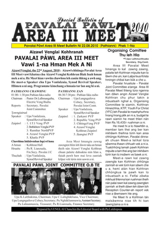 Pavalai Páwl Area III Meet Bulletin Ni 22.08.2010 (Pathianni) Phek 1-Na

               Aizawl Venglai Kohhranah                                        Organising Comittee
                                                                                    Thu leh Hla
  PAVALAI PÁWL AREA III MEET                                                           -T.Upa Lalhmuchhuaka
                                                                                              Secretary, Org.Comt.
    Vawi 1-na Hman Mek A Ni                                                          Area III Pavalai Meet
Aizawl Venglai, the 22nd August, 2010 : Aizawl chhûnga Pavalai Area           hmanga lo kal zawng zawng,
                                                                              palaite leh Kohhran mipuite kan lo
III Meet vawi khatna chu Aizawl Venglai Kohhran Biak Inah hman
                                                                              lâwm che uin, kan Lalpa Isua Krista
mek a ni a. He Meet hian vawiin chawhnu leh zanin thleng a awh ang.           hmingin chibai kan bûk a che u.
He meet-a Speaker chu Upa Vanlalzuia, Synod Revival Speaker,                         Pavalai hruaitute - Pavalai
Hlimen a ni ang. Programme kimchang a hnuaia tar lan ang hi a ni.             Joint Committee aanga Area III
PATHIANNI CHAWHNU                       PATHIANNI ZAN                         Pavalai Meet thleng tùra ngenna
01:00- 1:30 pm:Pathian faka zaiho       06:30-7:30 pm : Pathian faka zaiho    kan dâwn angin Aizawl Venglai
Chairman : Pastor Dr.Lalhmangaiha,      Chairman : Upa Lungngailova           Kohhran chu phur takin a
             Electric Veng Bialtu                   Colney, Secretary,        inbuatsaih nghal a, Organising
Reports : Secretary, Pavalai                        Pavalai Joint Comt.       Committee te siamin, Kohhran
             Joint Committee            Speaker : Upa Vanlalzuia,             Hmeichhia, KTP, Youth For Christ
|awngairual                                        Synod Revival Speaker     (YFC) leh Pavalai te mawhphurhna
Speaker : Upa Vanlalzuia,               Zaipáwl : 1. Zarkawt PVP              hrang hrang pêk an ni a, budget te
             Synod Revival Speaker                  2. Republic Veng PVP      rawn siamin he meet thlen nán
Zaipáwl : 1. I.T.I Veng PVP                         3. ChhingaVeng PVP        hian Rs.16,435/- ruahman a ni.
             2. Bethlehem Venglai PVP               4. Aizawl Venglai                He meet hi a lo hlawhtlin a,
             3. Ramthar NorthPVP                       Kohhran Zaipáwl        member tam thei ang ber kan
             4. Aizawl Venglai PVP                  5. Zuangtui PVP           inkhâwm theihna tùrin kan area
             5. Khatla PVP                                                    chhûnga Kohhran, Pavalai dinna-
Chawhhnu Inkhâwmban Inpàwl hona                Area Meet hmangtu zawng        ah chuan Meet-a tel/kal tùra
A hmun : Kohhran Hall                   zawngten hlim leh lâwm taka an hman   sâwmna thawn chhuah vek a ni a.
Hruaitu    : Pu R. Lianzuala,           theih nán Aizawl Venglai Kohhran      Tualchhûng lamah pawh Kohhran
             Fin.Secy. Pavalai J.C      chuan palaite duhsakna min hlan a,    mipuite a tam thei ang ber inkhâwm
Thuchah : Upa Vanlalzuia,               tlaiah pawh haw mai lova zanriah      tùrin kan lo insâwm ve bawk a ni.
             Synod Revival Speaker      kilpui vek tùrin min sawm a ni.              Meet-a rawn kal zawng
                                                                              zawngte kan Kohhran chhûnga
 PAVALAI PÁWL JOINT COMMITTEE O.B TE                                          zanriah ei vek tùrin kan sâwm che
                                                                              u a, hemi atán hian Kohhran
                                                                              chhûngkua te pawh kan lo
                                                                              inbuatsaih a ni. Felfai zâwka
                                                                              mikhual thlenna kan ruahman theih
                                                                              nán palai rawn kal zawng zawngten
                                                                              zanriah ei theih dáwn leh dáwn loh
                                                                              Reception Counter-ah report vek
                                                                              nise a lâwmawm hle ang.
 Upa K.Lalhakima, Chairman; Upa C.Lalnghâkliana, Vice Chairman;                     He Meet hi a Kohhran tán
Upa Lungngailova Colney,Secretary; Pu Nghâklianmawia,Assistant Secretary;     malsâwmna nise tih hi kan
    Pu Lalnunmawia, Treasurer; Pu R.Lianzuala, Finance Secretary.             awngaina a ni e.
                     Prepared byVENGLAI Chanchin Bu Editorial Board with Pu Laldinpuia
 