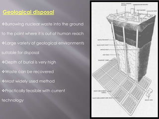 Burrowing nuclear waste into the ground
to the point where it is out of human reach
Large variety of geological environments
suitable for disposal
Depth of burial is very high
Waste can be recovered
Most widely used method
Practically feasible with current
technology
Geological disposal
 