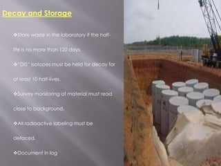 Decay and Storage
Store waste in the laboratory if the half-
life is no more than 120 days.
“DIS” Isotopes must be held for decay for
at least 10 half-lives.
Survey monitoring of material must read
close to background.
All radioactive labeling must be
defaced.
Document in log
 