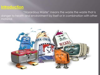 Introduction
“Hazardous Waste” means the waste the waste that is
danger to health and environment by itself or in combination with other
material.
 