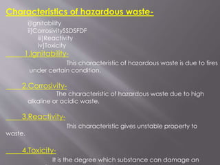 Characteristics of hazardous waste-
i]Ignitability
ii]CorrosivitySSDSFDF
iii]Reactivity
iv]Toxicity
1.Ignitability-
This characteristic of hazardous waste is due to fires
under certain condition.
2.Corrosivity-
The characteristic of hazardous waste due to high
alkaline or acidic waste.
3.Reactivity-
This characteristic gives unstable property to
waste.
4.Toxicity-
It is the degree which substance can damage an
 