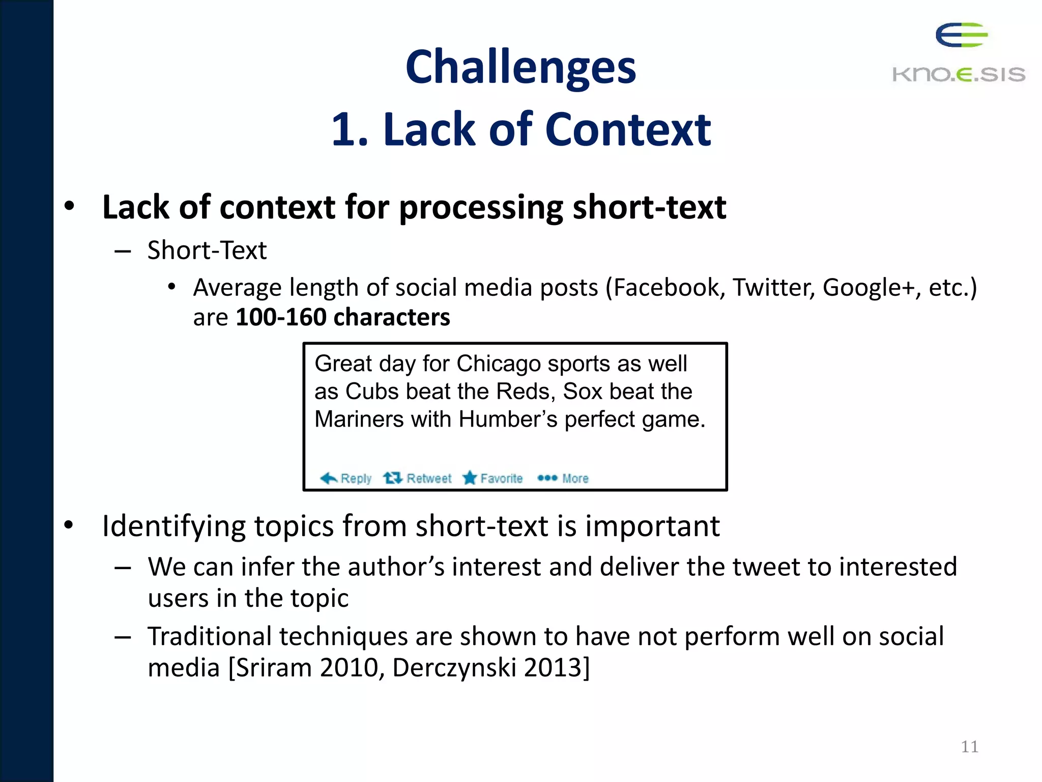 Challenges
1. Lack of Context
• Lack of context for processing short-text
– Short-Text
• Average length of social media posts (Facebook, Twitter, Google+, etc.)
are 100-160 characters
• Identifying topics from short-text is important
– We can infer the author’s interest and deliver the tweet to interested
users in the topic
– Traditional techniques are shown to have not perform well on social
media [Sriram 2010, Derczynski 2013]
11
Great day for Chicago sports as well
as Cubs beat the Reds, Sox beat the
Mariners with Humber’s perfect game.
 
