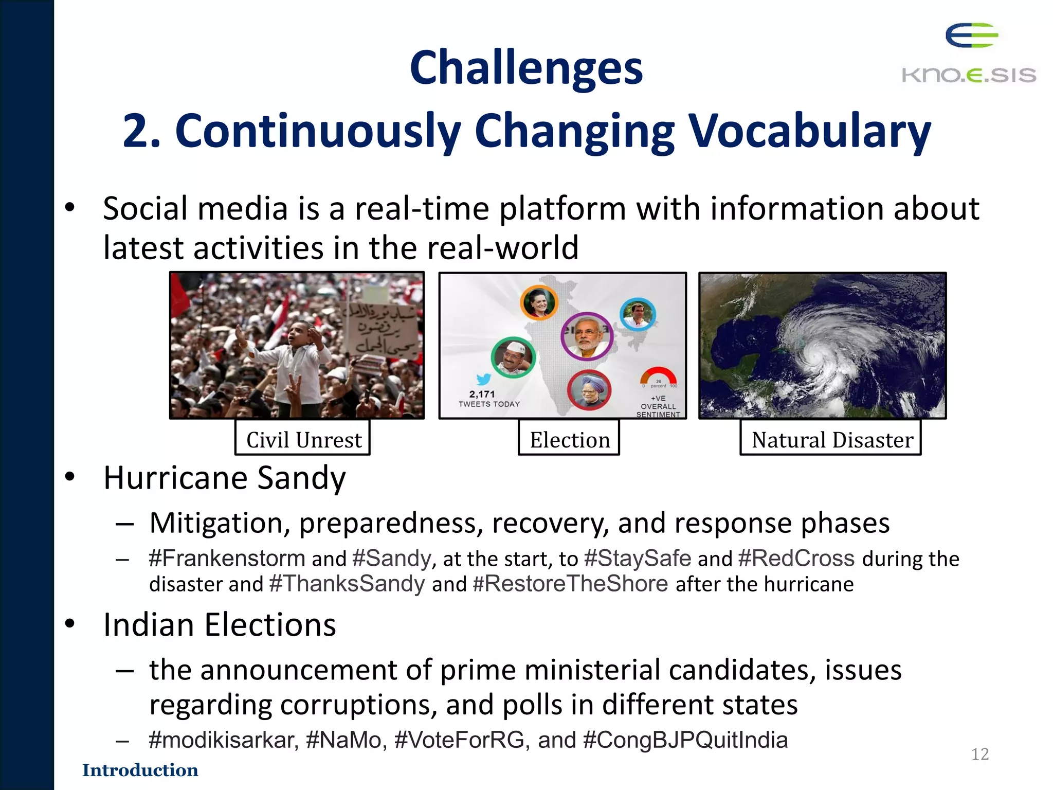 Introduction
Challenges
2. Continuously Changing Vocabulary
• Social media is a real-time platform with information about
latest activities in the real-world
• Hurricane Sandy
– Mitigation, preparedness, recovery, and response phases
– #Frankenstorm and #Sandy, at the start, to #StaySafe and #RedCross during the
disaster and #ThanksSandy and #RestoreTheShore after the hurricane
• Indian Elections
– the announcement of prime ministerial candidates, issues
regarding corruptions, and polls in different states
– #modikisarkar, #NaMo, #VoteForRG, and #CongBJPQuitIndia
12
Civil Unrest Election Natural Disaster
 