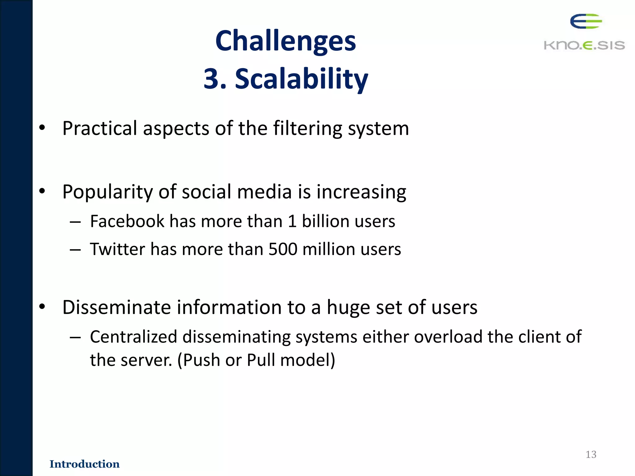 Challenges
3. Scalability
• Practical aspects of the filtering system
• Popularity of social media is increasing
– Facebook has more than 1 billion users
– Twitter has more than 500 million users
• Disseminate information to a huge set of users
– Centralized disseminating systems either overload the client of
the server. (Push or Pull model)
13
Introduction
 