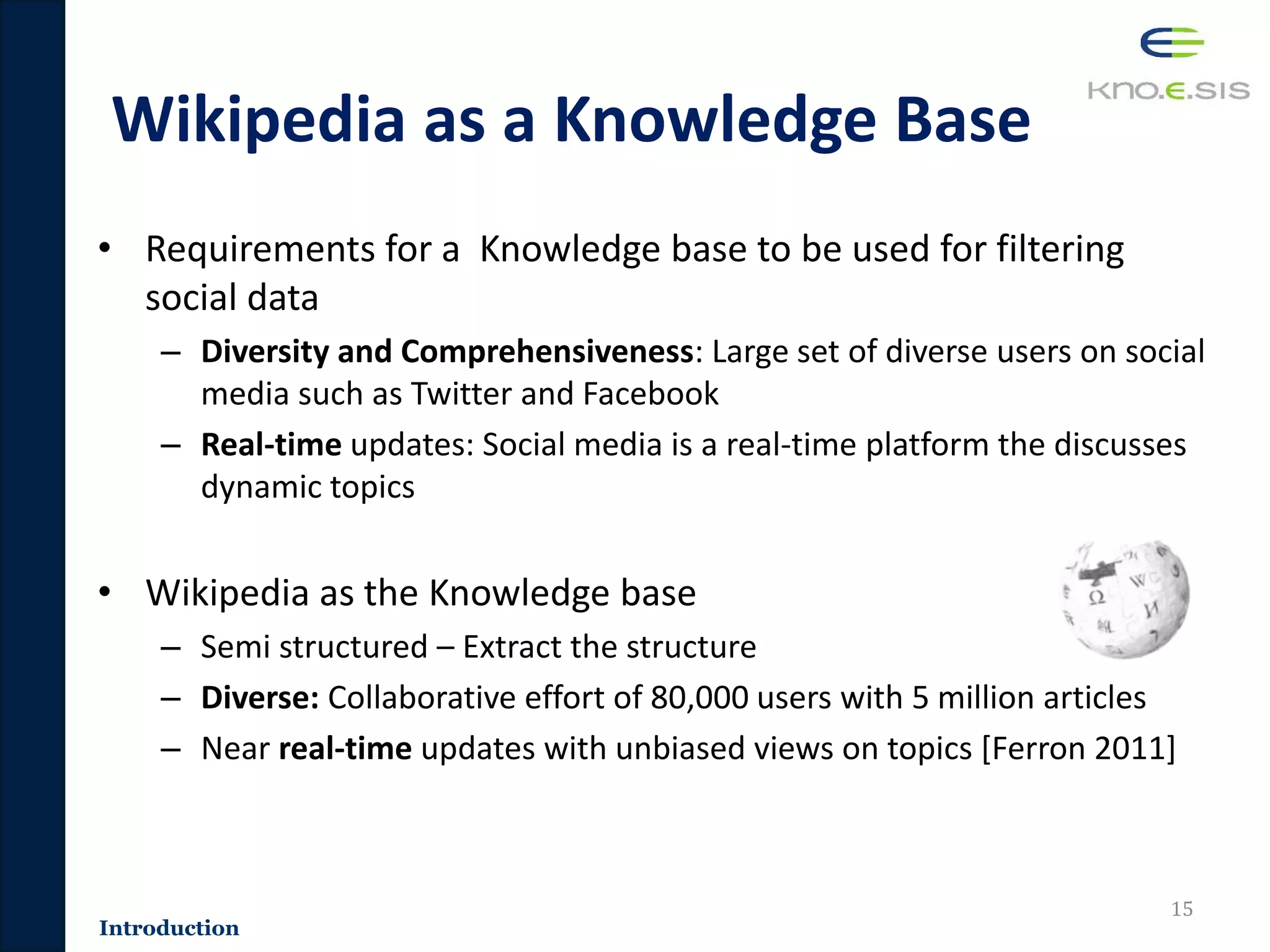 Wikipedia as a Knowledge Base
• Requirements for a Knowledge base to be used for filtering
social data
– Diversity and Comprehensiveness: Large set of diverse users on social
media such as Twitter and Facebook
– Real-time updates: Social media is a real-time platform the discusses
dynamic topics
• Wikipedia as the Knowledge base
– Semi structured – Extract the structure
– Diverse: Collaborative effort of 80,000 users with 5 million articles
– Near real-time updates with unbiased views on topics [Ferron 2011]
15
Introduction
 