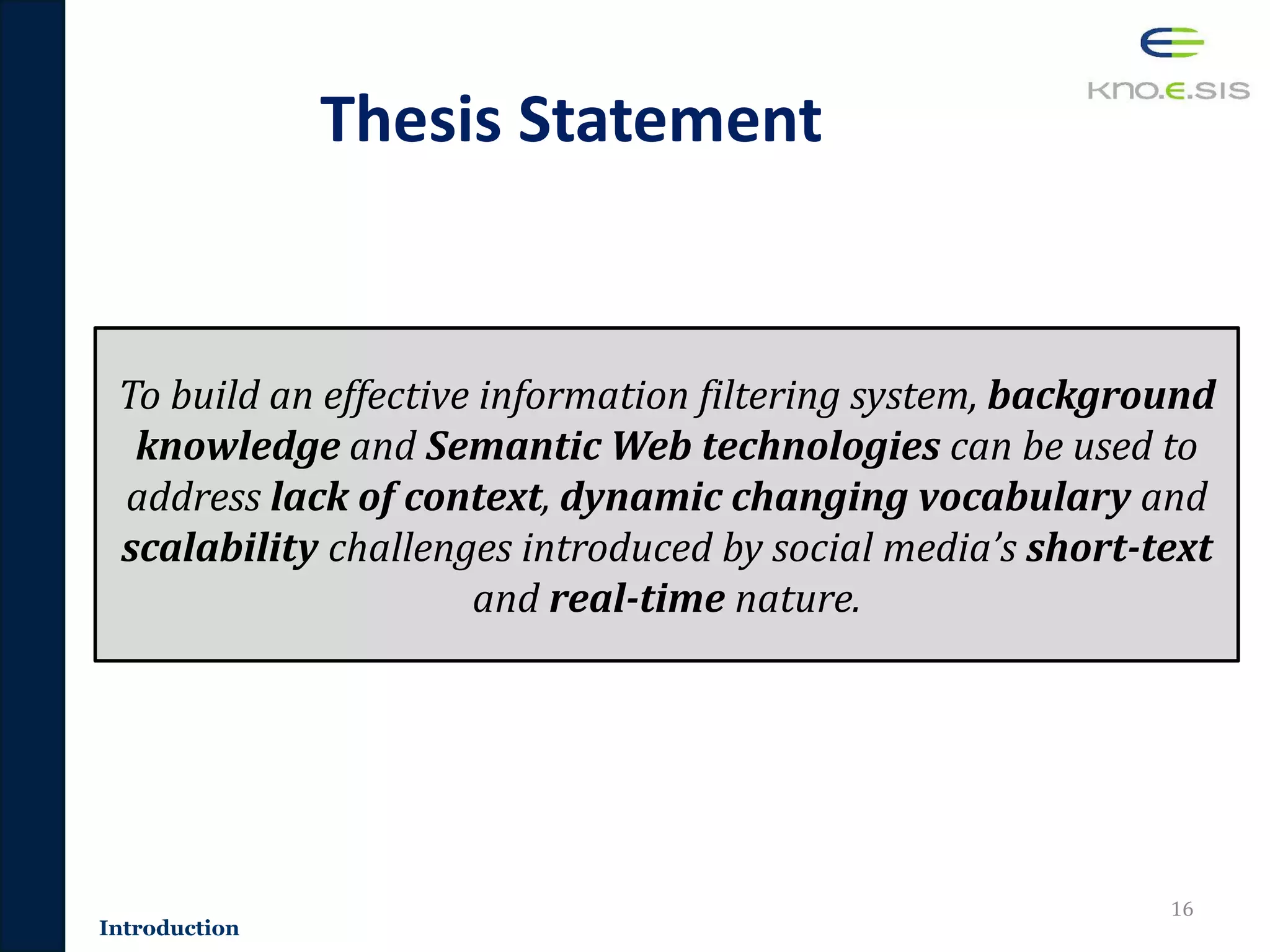 Thesis Statement
16
To build an effective information filtering system, background
knowledge and Semantic Web technologies can be used to
address lack of context, dynamic changing vocabulary and
scalability challenges introduced by social media’s short-text
and real-time nature.
Introduction
 