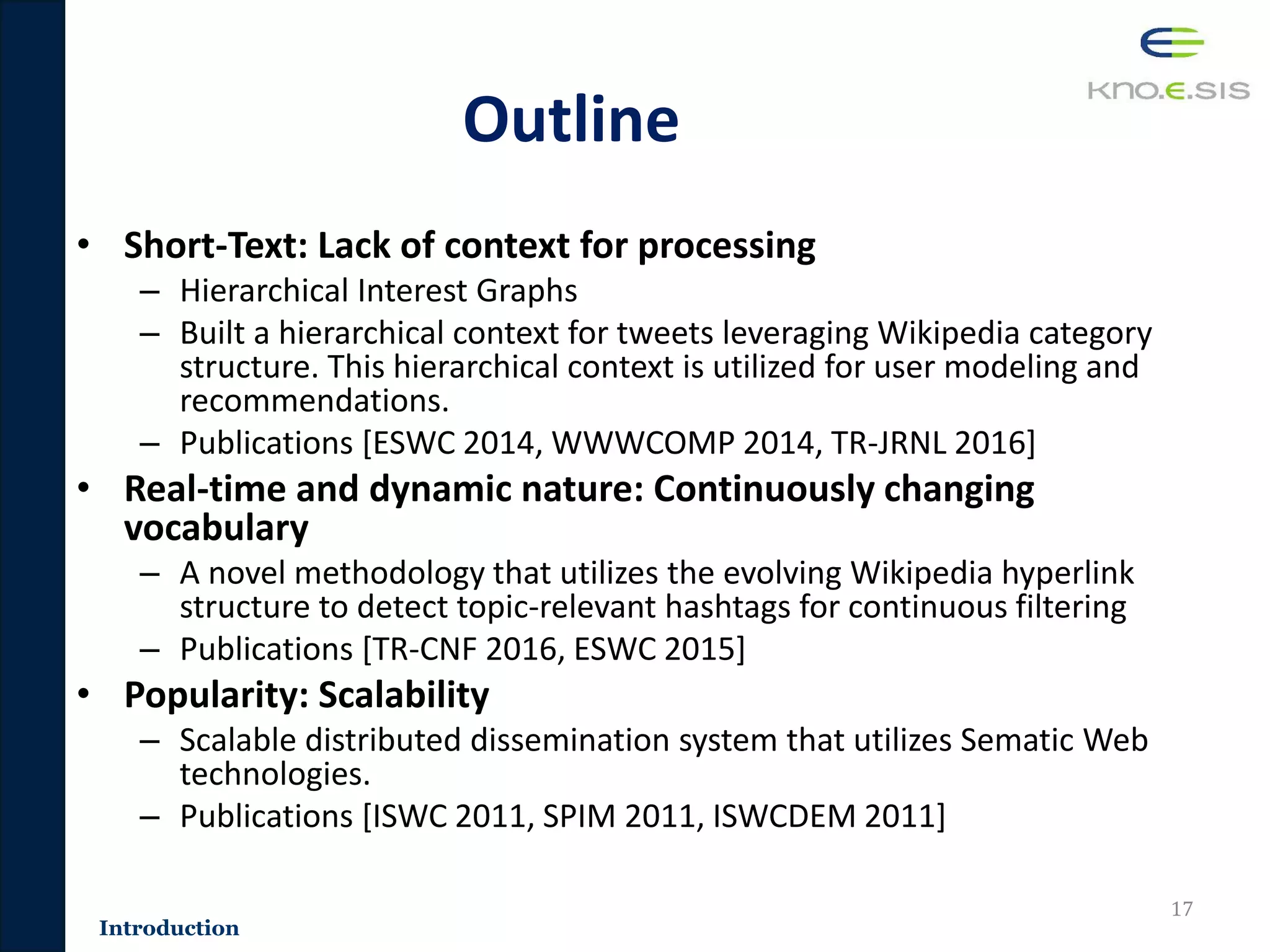 Outline
• Short-Text: Lack of context for processing
– Hierarchical Interest Graphs
– Built a hierarchical context for tweets leveraging Wikipedia category
structure. This hierarchical context is utilized for user modeling and
recommendations.
– Publications [ESWC 2014, WWWCOMP 2014, TR-JRNL 2016]
• Real-time and dynamic nature: Continuously changing
vocabulary
– A novel methodology that utilizes the evolving Wikipedia hyperlink
structure to detect topic-relevant hashtags for continuous filtering
– Publications [TR-CNF 2016, ESWC 2015]
• Popularity: Scalability
– Scalable distributed dissemination system that utilizes Sematic Web
technologies.
– Publications [ISWC 2011, SPIM 2011, ISWCDEM 2011]
17
Introduction
 