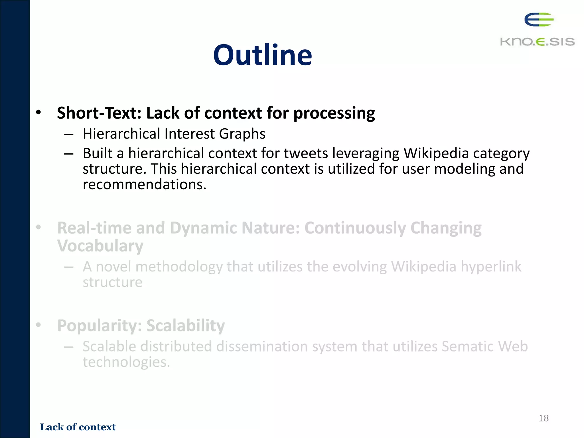 Outline
• Short-Text: Lack of context for processing
– Hierarchical Interest Graphs
– Built a hierarchical context for tweets leveraging Wikipedia category
structure. This hierarchical context is utilized for user modeling and
recommendations.
• Real-time and Dynamic Nature: Continuously Changing
Vocabulary
– A novel methodology that utilizes the evolving Wikipedia hyperlink
structure
• Popularity: Scalability
– Scalable distributed dissemination system that utilizes Sematic Web
technologies.
18
Lack of context
 