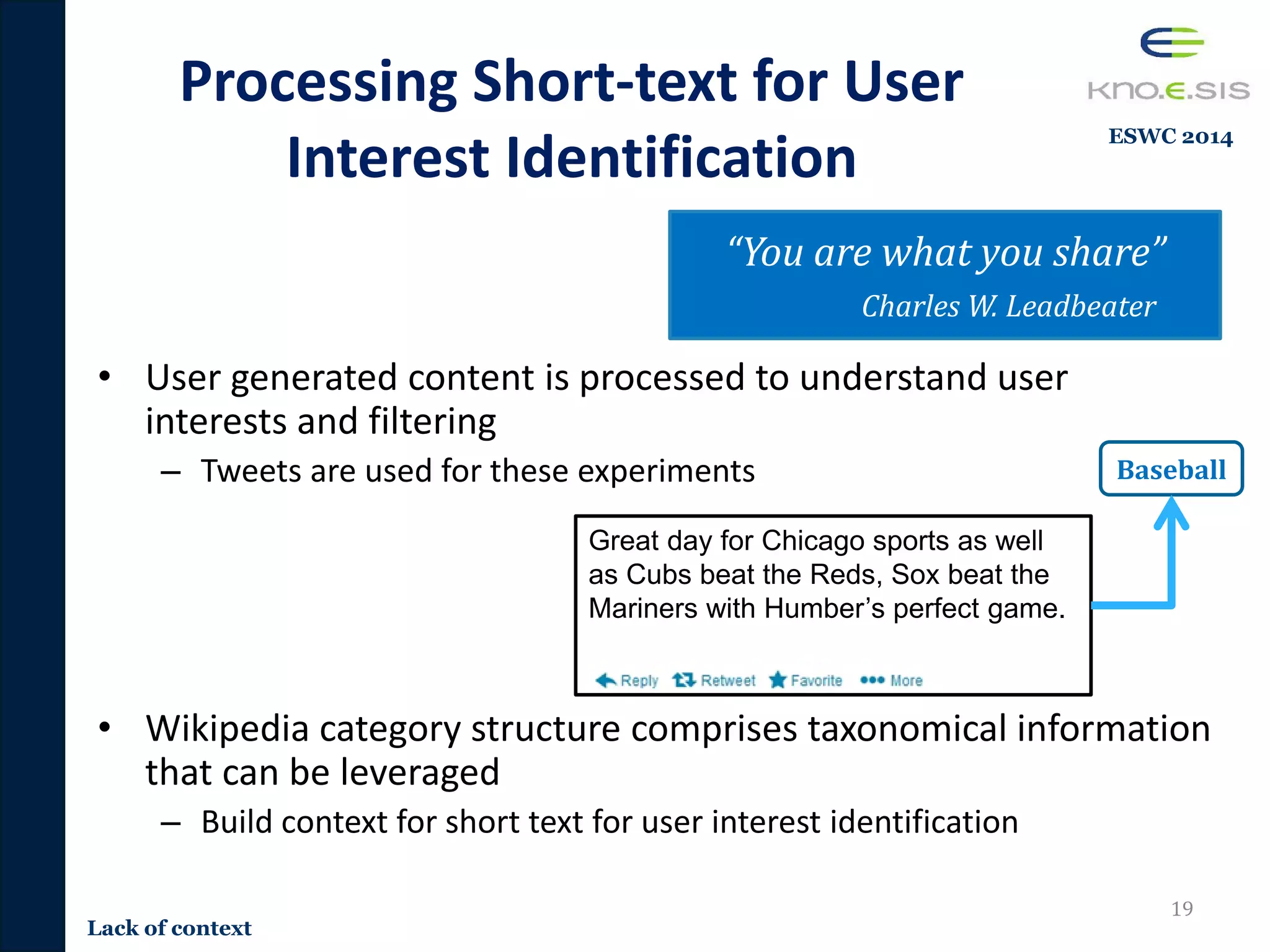 Baseball
• User generated content is processed to understand user
interests and filtering
– Tweets are used for these experiments
• Wikipedia category structure comprises taxonomical information
that can be leveraged
– Build context for short text for user interest identification
Processing Short-text for User
Interest Identification
19
Great day for Chicago sports as well
as Cubs beat the Reds, Sox beat the
Mariners with Humber’s perfect game.
“You are what you share”
Charles W. Leadbeater
Lack of context
ESWC 2014
 