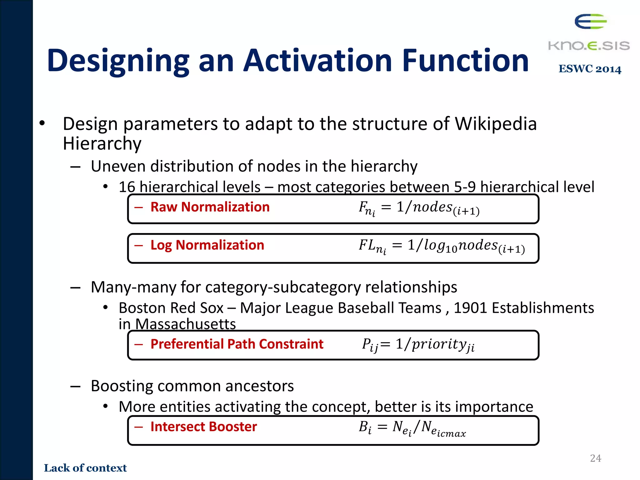 Designing an Activation Function
• Design parameters to adapt to the structure of Wikipedia
Hierarchy
– Uneven distribution of nodes in the hierarchy
• 16 hierarchical levels – most categories between 5-9 hierarchical level
– Raw Normalization 𝐹𝑛𝑖
= 1 𝑛𝑜𝑑𝑒𝑠(𝑖+1)
– Log Normalization 𝐹𝐿 𝑛𝑖
= 1 𝑙𝑜𝑔10 𝑛𝑜𝑑𝑒𝑠(𝑖+1)
– Many-many for category-subcategory relationships
• Boston Red Sox – Major League Baseball Teams , 1901 Establishments
in Massachusetts
– Preferential Path Constraint 𝑃𝑖𝑗= 1 𝑝𝑟𝑖𝑜𝑟𝑖𝑡𝑦𝑗𝑖
– Boosting common ancestors
• More entities activating the concept, better is its importance
– Intersect Booster 𝐵𝑖 = 𝑁𝑒𝑖
𝑁𝑒𝑖𝑐𝑚𝑎𝑥
24
Lack of context
ESWC 2014
 