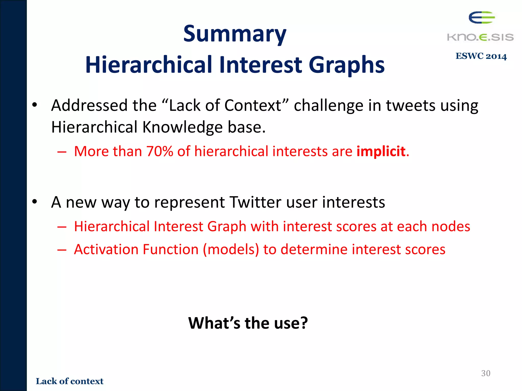 Summary
Hierarchical Interest Graphs
• Addressed the “Lack of Context” challenge in tweets using
Hierarchical Knowledge base.
– More than 70% of hierarchical interests are implicit.
• A new way to represent Twitter user interests
– Hierarchical Interest Graph with interest scores at each nodes
– Activation Function (models) to determine interest scores
What’s the use?
30
Lack of context
ESWC 2014
 